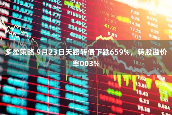 多盈策略 9月23日天路转债下跌659%，转股溢价率003%