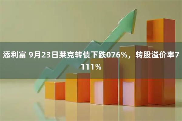 添利富 9月23日莱克转债下跌076%，转股溢价率7111%
