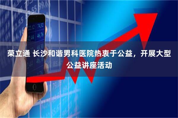 荣立通 长沙和谐男科医院热衷于公益，开展大型公益讲座活动