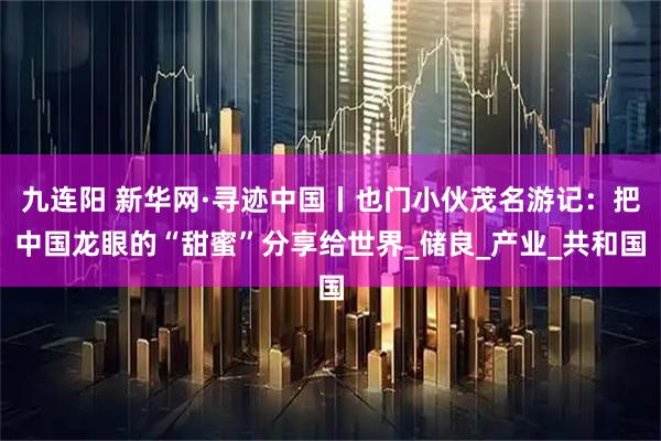 九连阳 新华网·寻迹中国丨也门小伙茂名游记:把中国龙眼的“甜蜜”分享给世界_储良_产业_共和国