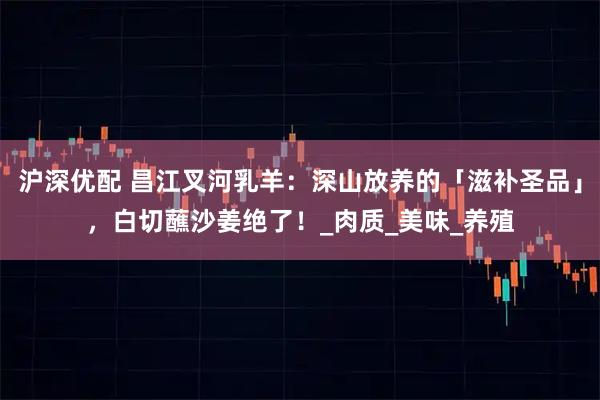 沪深优配 昌江叉河乳羊:深山放养的「滋补圣品」,白切蘸沙姜绝了!_肉质_美味_养殖