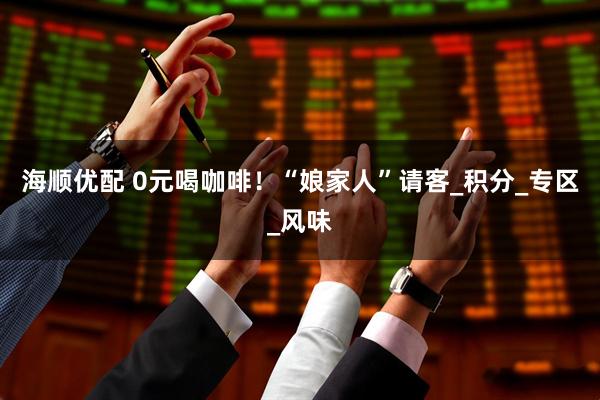 海顺优配 0元喝咖啡!“娘家人”请客_积分_专区_风味