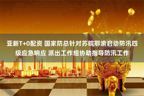 亚新T+0配资 国家防总针对苏皖鄂渝启动防汛四级应急响应 派出工作组协助指导防汛工作