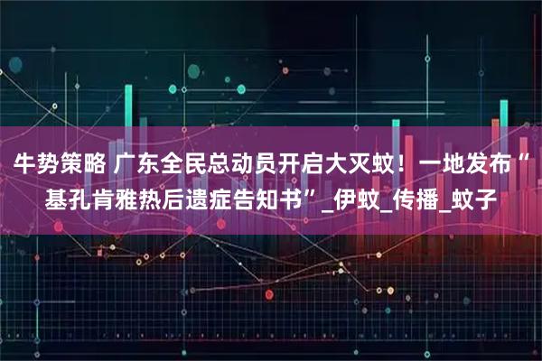 牛势策略 广东全民总动员开启大灭蚊！一地发布“基孔肯雅热后遗症告知书”_伊蚊_传播_蚊子