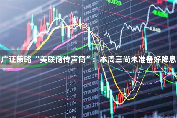 广证策略 “美联储传声筒”:本周三尚未准备好降息