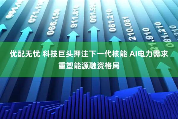 优配无忧 科技巨头押注下一代核能 AI电力需求重塑能源融资格局