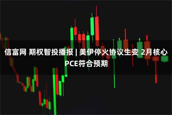 信富网 期权智投播报 | 美伊停火协议生变 2月核心PCE符合预期
