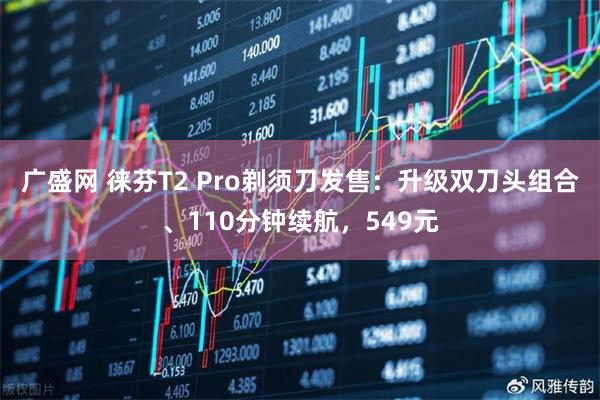广盛网 徕芬T2 Pro剃须刀发售:升级双刀头组合、110分钟续航,549元