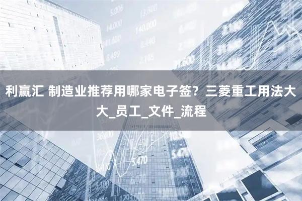 利赢汇 制造业推荐用哪家电子签？三菱重工用法大大_员工_文件_流程