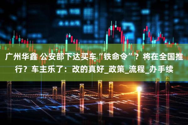 广州华鑫 公安部下达买车“铁命令”?将在全国推行?车主乐了:改的真好_政策_流程_办手续