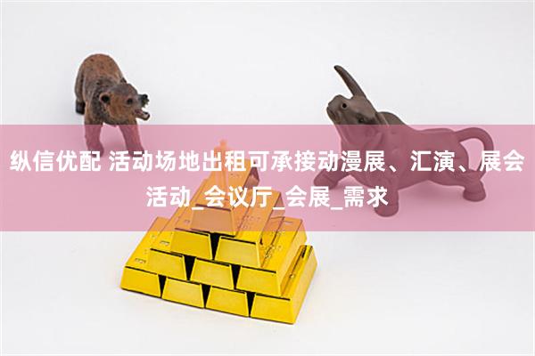 纵信优配 活动场地出租可承接动漫展、汇演、展会活动_会议厅_会展_需求