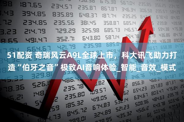 51配资 奇瑞风云A9L全球上市，科大讯飞助力打造“伯牙之音”极致AI音响体验_智能_音效_模式