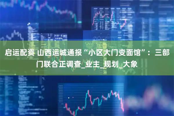 启运配资 山西运城通报“小区大门变面馆”：三部门联合正调查_业主_规划_大象