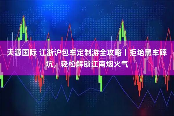 天源国际 江浙沪包车定制游全攻略｜拒绝黑车踩坑，轻松解锁江南烟火气