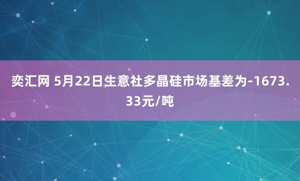 奕汇网 5月22日生意社多晶硅市场基差为-1673.33元/吨