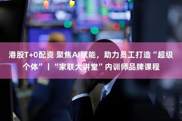 港股T+0配资 聚焦AI赋能，助力员工打造“超级个体”丨“家联大讲堂”内训师品牌课程