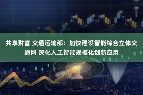 共享财富 交通运输部：加快建设智能综合立体交通网 深化人工智能规模化创新应用
