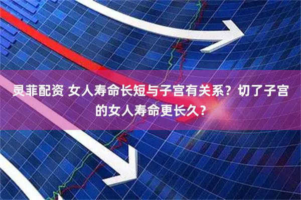 灵菲配资 女人寿命长短与子宫有关系？切了子宫的女人寿命更长久？