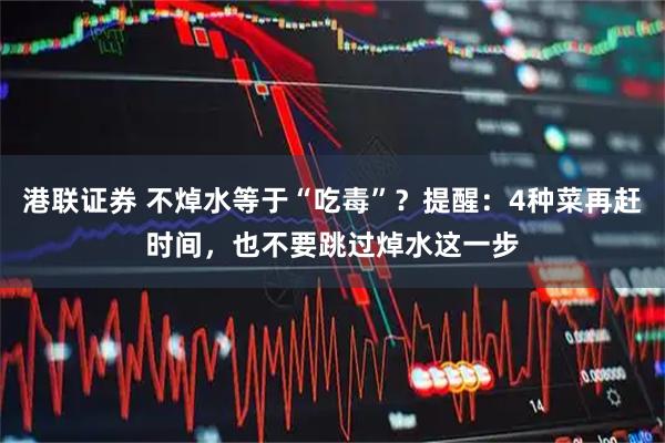 港联证券 不焯水等于“吃毒”？提醒：4种菜再赶时间，也不要跳过焯水这一步
