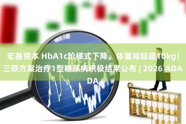 宏基资本 HbA1c阶梯式下降，体重减轻超10kg！三联方案治疗1型糖尿病积极结果公布 | 2026 ADA
