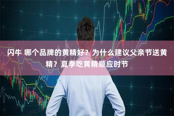 闪牛 哪个品牌的黄精好？为什么建议父亲节送黄精？夏季吃黄精顺应时节