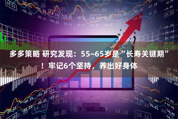 多多策略 研究发现：55~65岁是“长寿关键期”！牢记6个坚持，养出好身体