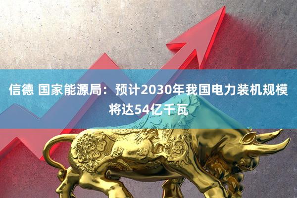 信德 国家能源局:预计2030年我国电力装机规模将达54亿千瓦