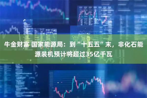 牛金财富 国家能源局：到“十五五”末，非化石能源装机预计将超过35亿千瓦