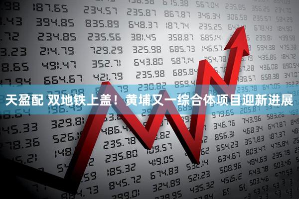 天盈配 双地铁上盖！黄埔又一综合体项目迎新进展