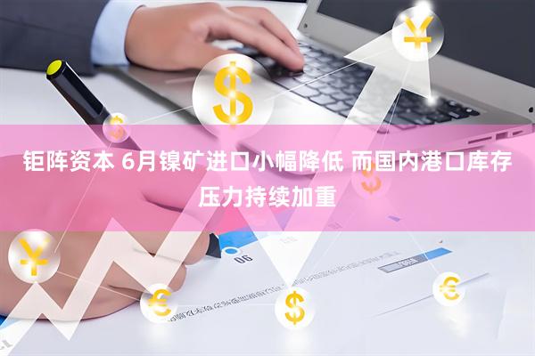 钜阵资本 6月镍矿进口小幅降低 而国内港口库存压力持续加重