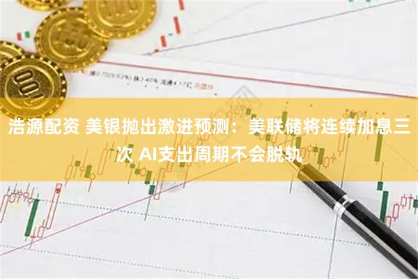 浩源配资 美银抛出激进预测：美联储将连续加息三次 AI支出周期不会脱轨