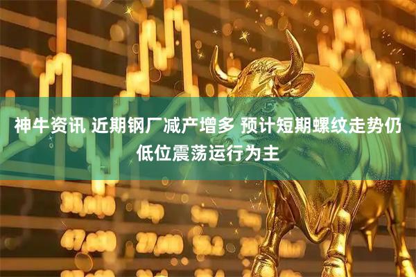 神牛资讯 近期钢厂减产增多 预计短期螺纹走势仍低位震荡运行为主
