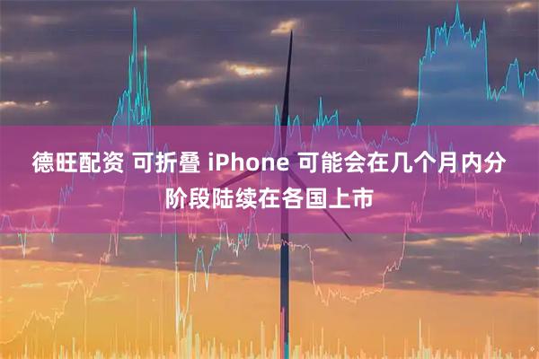 德旺配资 可折叠 iPhone 可能会在几个月内分阶段陆续在各国上市