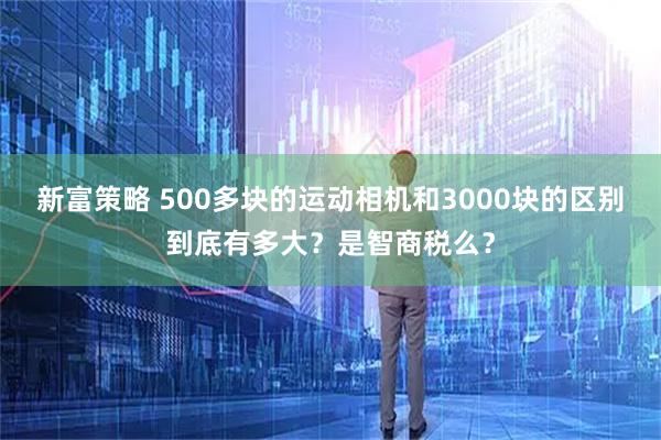 新富策略 500多块的运动相机和3000块的区别到底有多大?是智商税么?