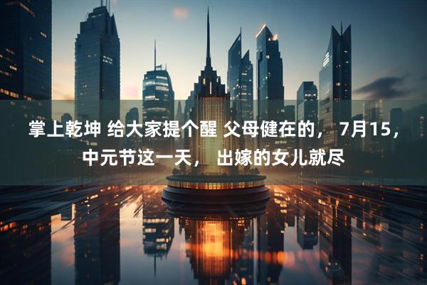 掌上乾坤 给大家提个醒 父母健在的， 7月15，中元节这一天， 出嫁的女儿就尽