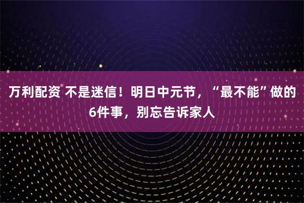 万利配资 不是迷信！明日中元节，“最不能”做的6件事，别忘告诉家人