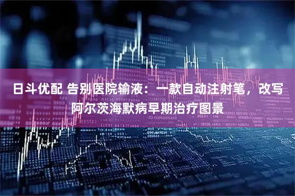日斗优配 告别医院输液：一款自动注射笔，改写阿尔茨海默病早期治疗图景